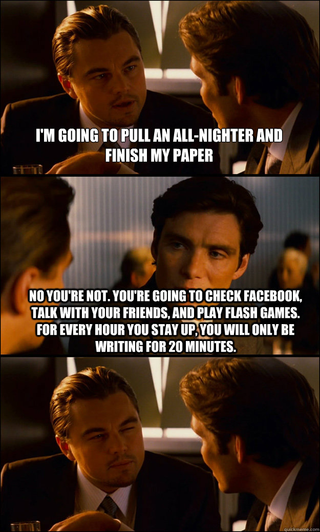 i'm going to pull an all-nighter and finish my paper no you're not. you're going to check facebook, talk with your friends, and play flash games. for every hour you stay up, you will only be writing for 20 minutes.  Inception