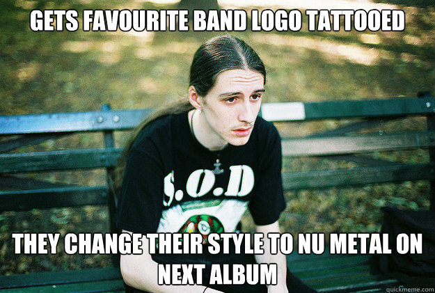 Gets favourite band logo tattooed  They change their style to nu metal on next album  First World Metal Problems