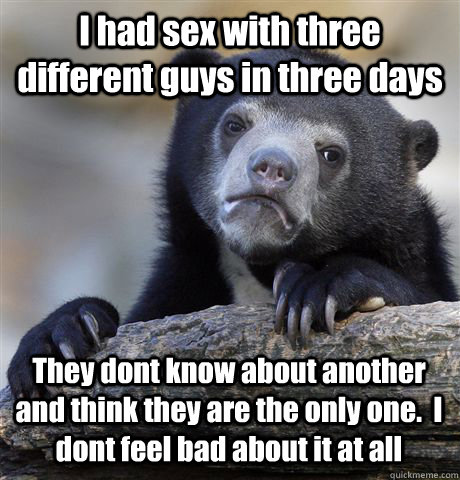 I had sex with three different guys in three days  They dont know about another and think they are the only one.  I dont feel bad about it at all  Confession Bear