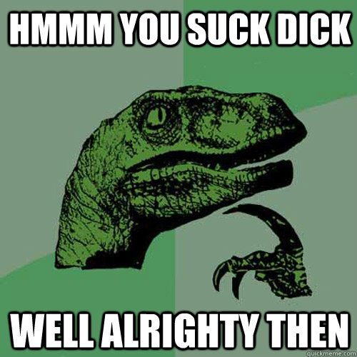 hmmm you suck dick well alrighty then  Philosoraptor