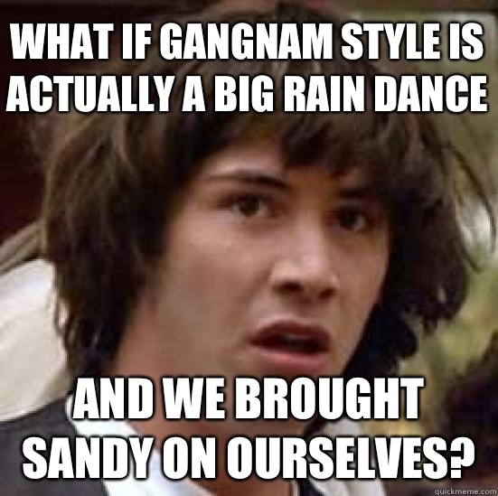 What if gangnam style is actually a big rain dance And we brought Sandy on ourselves?  conspiracy keanu