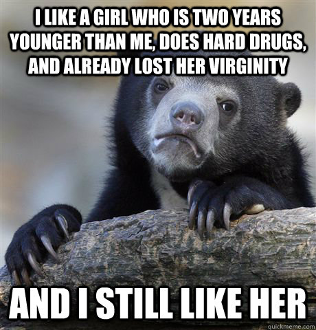 I like a girl who is two years younger than me, does hard drugs, and already lost her virginity and I still like her  Confession Bear