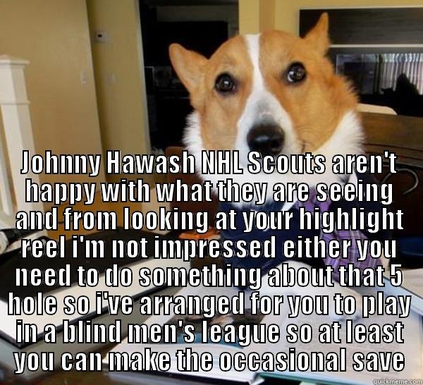 Poor Johnny -  JOHNNY HAWASH NHL SCOUTS AREN'T HAPPY WITH WHAT THEY ARE SEEING AND FROM LOOKING AT YOUR HIGHLIGHT REEL I'M NOT IMPRESSED EITHER YOU NEED TO DO SOMETHING ABOUT THAT 5 HOLE SO I'VE ARRANGED FOR YOU TO PLAY IN A BLIND MEN'S LEAGUE SO AT LEAST YOU CAN MAKE T Lawyer Dog