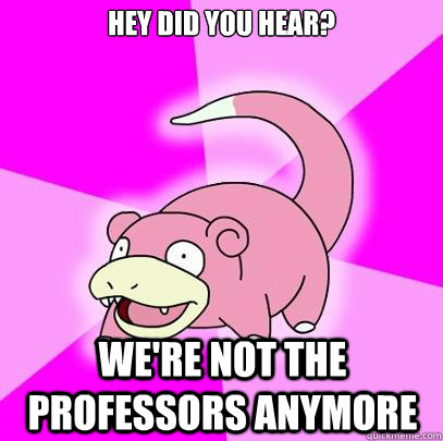 Hey did you hear? We're not the professors anymore  Slowpoke