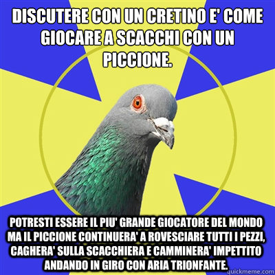 Discutere con un Cretino e' come giocare a scacchi con un piccione.
 Potresti essere il piu' grande giocatore del mondo ma il piccione continuera' a rovesciare tutti i pezzi, caghera' sulla scacchiera e camminera' impettito andando in giro con aria trionf  Religion Pigeon