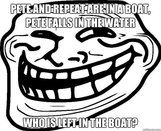 PETE AND REPEAT ARE IN A BOAT, PETE FALLS IN THE WATER WHO IS LEFT IN THE BOAT? - PETE AND REPEAT ARE IN A BOAT, PETE FALLS IN THE WATER WHO IS LEFT IN THE BOAT?  Trollface