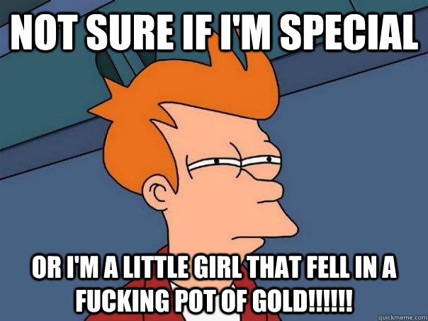 NOT SURE IF I'M SPECIAL OR I'M A LITTLE GIRL THAT FELL IN A FUCKING POT OF GOLD!!!!!!  Futurama Fry