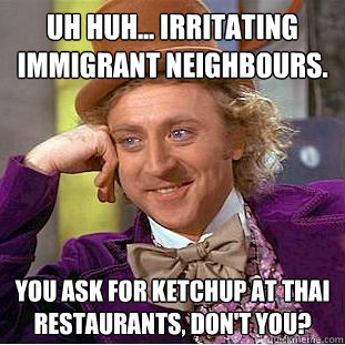 Uh huh... Irritating immigrant neighbours. You ask for ketchup at Thai restaurants, don't you?  Condescending Wonka