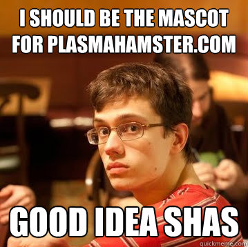 i should be the mascot for plasmahamster.com good idea shas  