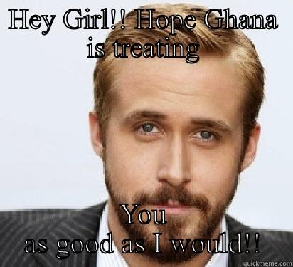 HEY GIRL!! HOPE GHANA IS TREATING YOU AS GOOD AS I WOULD!! Good Guy Ryan Gosling