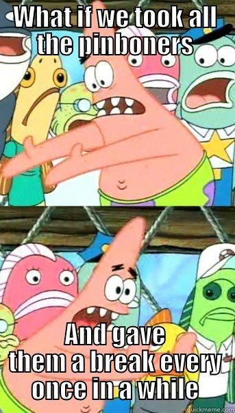 WHAT IF WE TOOK ALL THE PINBONERS AND GAVE THEM A BREAK EVERY ONCE IN A WHILE Push it somewhere else Patrick