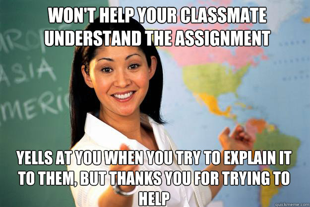 Won't help your classmate understand the assignment  yells at you when you try to explain it to them, but thanks you for trying to help   Unhelpful High School Teacher