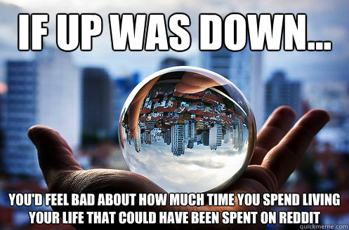 If up was down... you'd feel bad about how much time you spend living your life that could have been spent on reddit - If up was down... you'd feel bad about how much time you spend living your life that could have been spent on reddit  If up was down