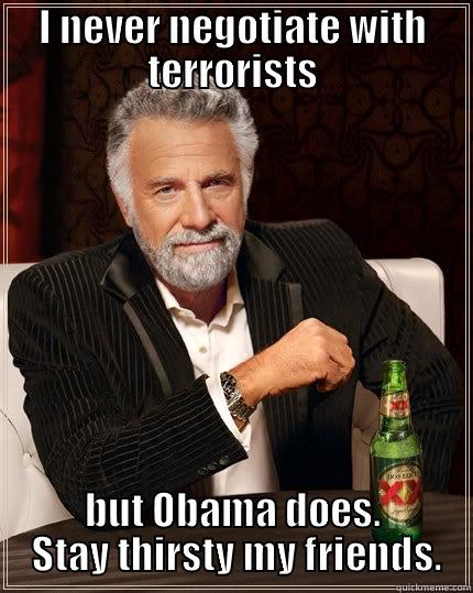 With eyes wide open - I NEVER NEGOTIATE WITH TERRORISTS BUT OBAMA DOES.  STAY THIRSTY MY FRIENDS. The Most Interesting Man In The World