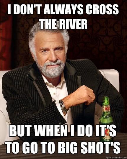 I don't always cross the river But when I do it's to go to big shot's  - I don't always cross the river But when I do it's to go to big shot's   The Most Interesting Man In The World