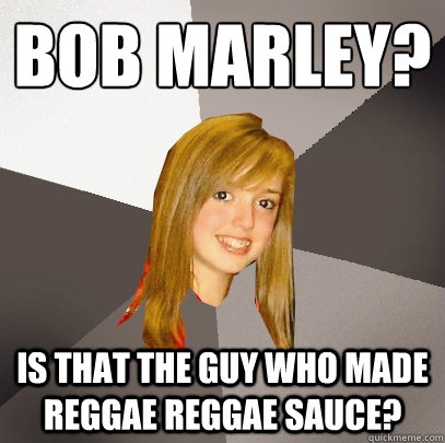 Bob Marley? Is that the guy who made reggae reggae sauce? - Bob Marley? Is that the guy who made reggae reggae sauce?  Musically Oblivious 8th Grader