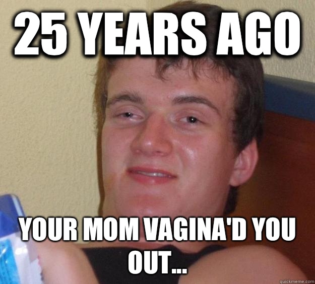  25 years ago Your mom vagina'd you out...  10 Guy