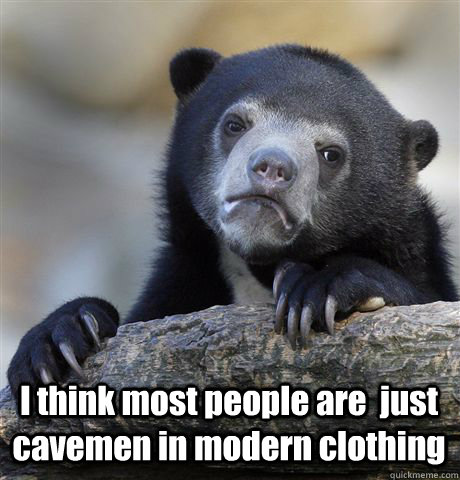  I think most people are  just cavemen in modern clothing  Confession Bear