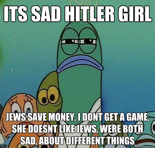 its sad hitler girl jews save money, i dont get a game, she doesnt like jews, were both sad, about different things - its sad hitler girl jews save money, i dont get a game, she doesnt like jews, were both sad, about different things  Serious fish SpongeBob