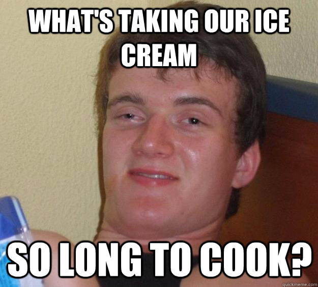 What's taking our ice cream so long to cook? - What's taking our ice cream so long to cook?  10 Guy