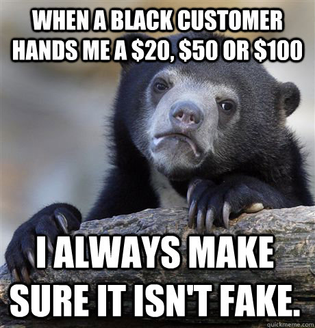 when a black customer hands me a $20, $50 or $100 i always make sure it isn't fake. - when a black customer hands me a $20, $50 or $100 i always make sure it isn't fake.  Confession Bear