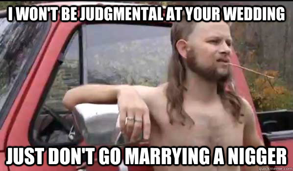 I won't be judgmental at your wedding just don't go marrying a nigger  Almost Politically Correct Redneck