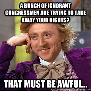 A bunch of ignorant congressmen are trying to take away your rights? That must be awful...  Creepy Wonka