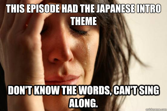 This episode had the japanese intro theme don't know the words, can't sing along.   First World Problems