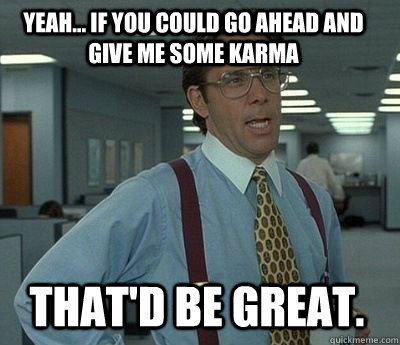 Yeah... if you could go ahead and give me some karma That'd be great.  Bill Lumbergh