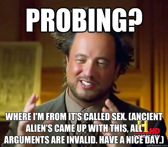 Probing? Where I'm from it's called Sex. (Ancient Alien's came up with this, All arguments are invalid. Have a nice day.) - Probing? Where I'm from it's called Sex. (Ancient Alien's came up with this, All arguments are invalid. Have a nice day.)  Ancient Aliens