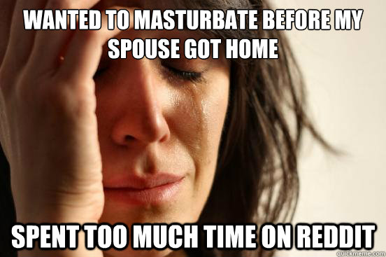 Wanted to masturbate before my spouse got home Spent too much time on reddit - Wanted to masturbate before my spouse got home Spent too much time on reddit  First World Problems