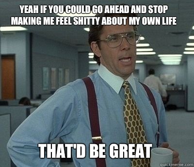 Yeah if you could go ahead and stop making me feel shitty about my own life That'd be great - Yeah if you could go ahead and stop making me feel shitty about my own life That'd be great  Bill Lumbergh