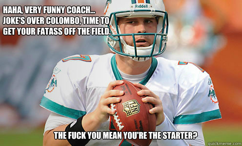 haha, very funny coach...
joke's over colombo, time to 
get your fatass off the field.  
the fuck you mean you're the starter?  