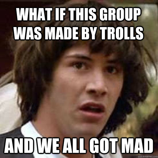 What if this group was made by trolls and we all got mad  conspiracy keanu