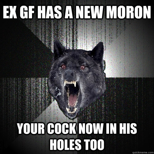 ex gf has a new moron your cock now in his holes too  Insanity Wolf