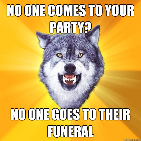 No one comes to your party? no one goes to their funeral  Courage Wolf