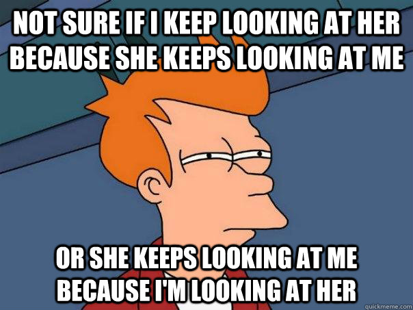 Not sure if I keep looking at her because she keeps looking at me  Or she keeps looking at me because i'm looking at her - Not sure if I keep looking at her because she keeps looking at me  Or she keeps looking at me because i'm looking at her  Futurama Fry