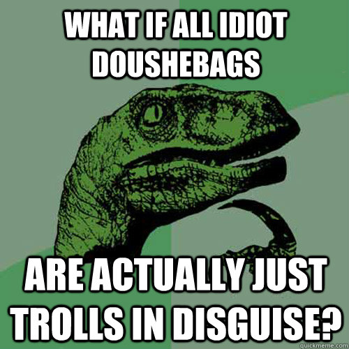 What if all Idiot doushebags Are actually just trolls in disguise?  Philosoraptor