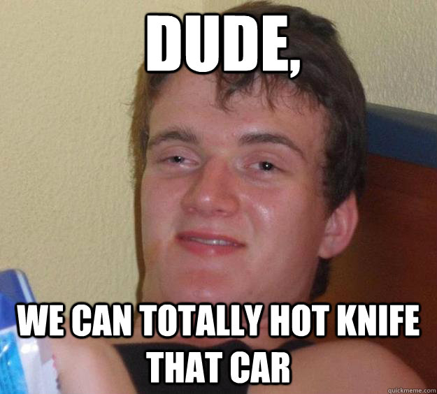 Dude, we can totally hot knife that car  10 Guy