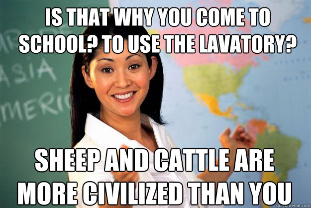 is that why you come to school? to use the lavatory? sheep and cattle are more civilized than you - is that why you come to school? to use the lavatory? sheep and cattle are more civilized than you  Unhelpful High School Teacher