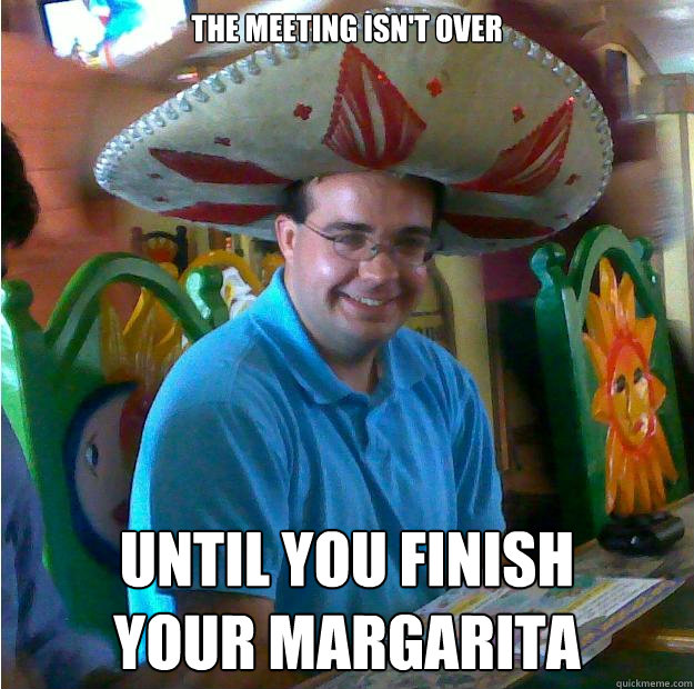 The Meeting Isn't Over until you finish 
your margarita  