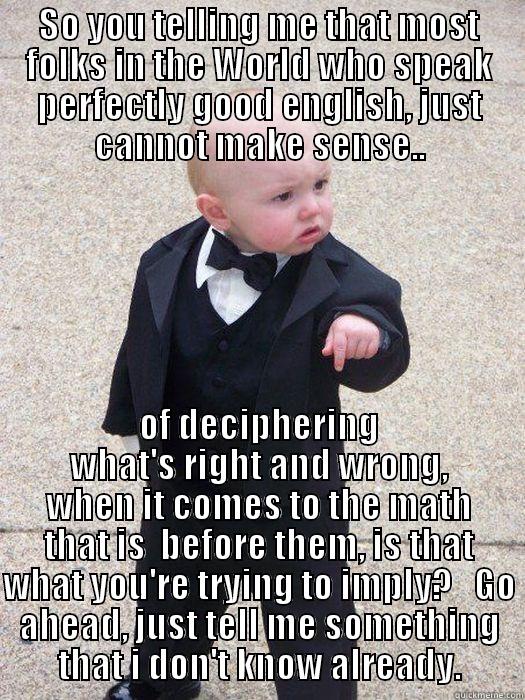 SO YOU TELLING ME THAT MOST FOLKS IN THE WORLD WHO SPEAK PERFECTLY GOOD ENGLISH, JUST CANNOT MAKE SENSE.. OF DECIPHERING WHAT'S RIGHT AND WRONG, WHEN IT COMES TO THE MATH THAT IS  BEFORE THEM, IS THAT WHAT YOU'RE TRYING TO IMPLY?   GO AHEAD, JUST TELL ME SOMETHING THAT I DON'T KNOW ALREADY. Baby Godfather