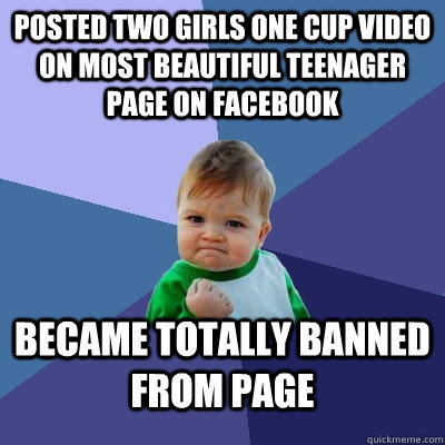 POSTED TWO GIRLS ONE CUP VIDEO ON MOST BEAUTIFUL TEENAGER PAGE ON FACEBOOK BECAME TOTALLY BANNED FROM PAGE - POSTED TWO GIRLS ONE CUP VIDEO ON MOST BEAUTIFUL TEENAGER PAGE ON FACEBOOK BECAME TOTALLY BANNED FROM PAGE  Success Kid