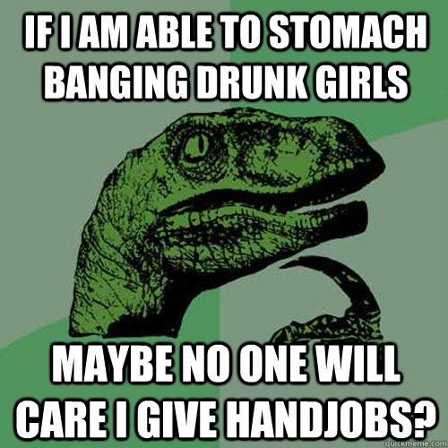 If I am able to stomach banging drunk girls maybe no one will care I give handjobs?  Philosoraptor