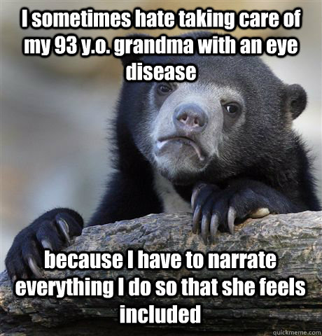 I sometimes hate taking care of my 93 y.o. grandma with an eye disease because I have to narrate everything I do so that she feels included  Confession Bear