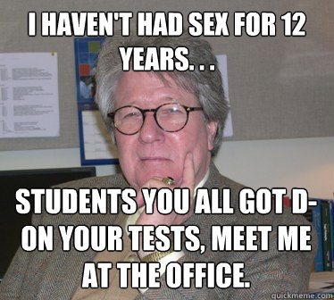 I haven't had sex for 12 years. . . Students you all got D- on your tests, Meet me at the office.  Humanities Professor