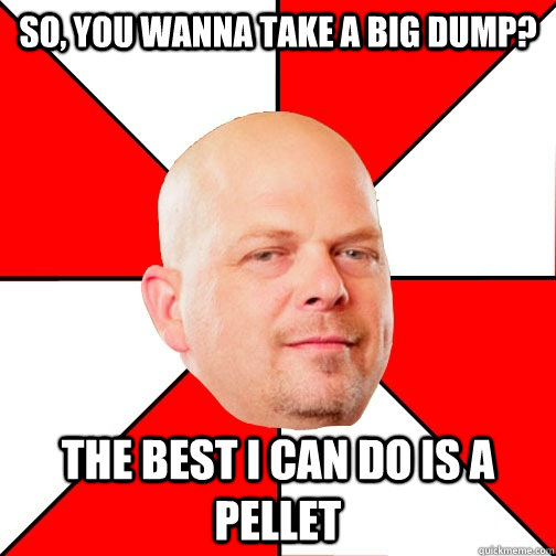 So, you wanna take a big dump? THE BEST I CAN DO IS a pellet  Pawn Star