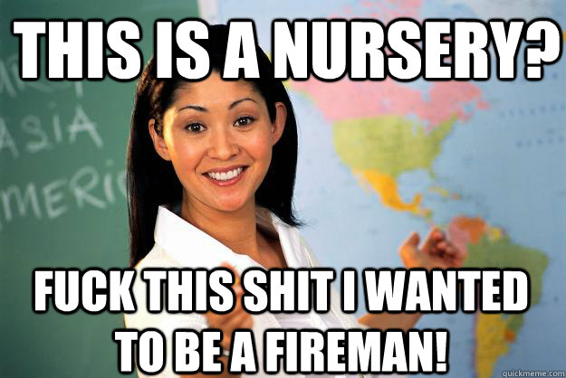 this is a nursery? fuck this shit I wanted to be a fireman!  Unhelpful High School Teacher