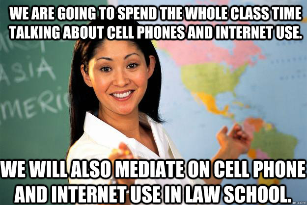 We are going to spend the whole class time talking about cell phones and internet use. We will also mediate on cell phone and internet use in law school.  Unhelpful High School Teacher