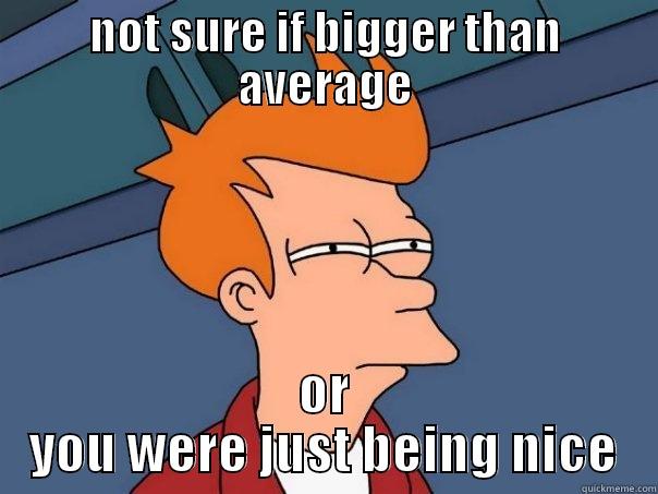 NOT SURE IF BIGGER THAN AVERAGE OR YOU WERE JUST BEING NICE Futurama Fry